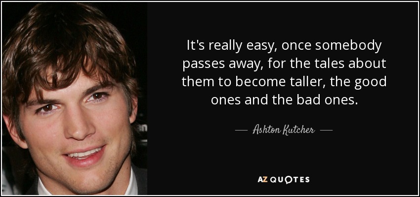 It's really easy, once somebody passes away, for the tales about them to become taller, the good ones and the bad ones. - Ashton Kutcher
