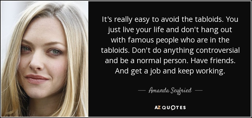 It's really easy to avoid the tabloids. You just live your life and don't hang out with famous people who are in the tabloids. Don't do anything controversial and be a normal person. Have friends. And get a job and keep working. - Amanda Seyfried