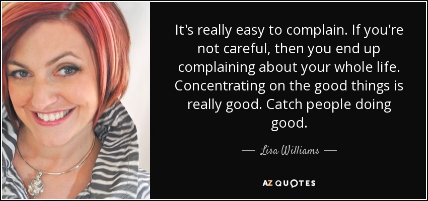 It's really easy to complain. If you're not careful, then you end up complaining about your whole life. Concentrating on the good things is really good. Catch people doing good. - Lisa Williams
