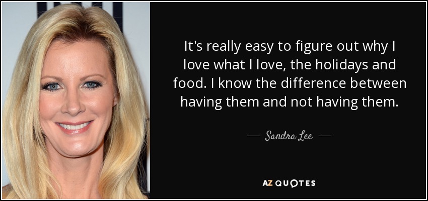 It's really easy to figure out why I love what I love, the holidays and food. I know the difference between having them and not having them. - Sandra Lee