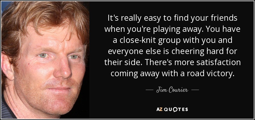 It's really easy to find your friends when you're playing away. You have a close-knit group with you and everyone else is cheering hard for their side. There's more satisfaction coming away with a road victory. - Jim Courier