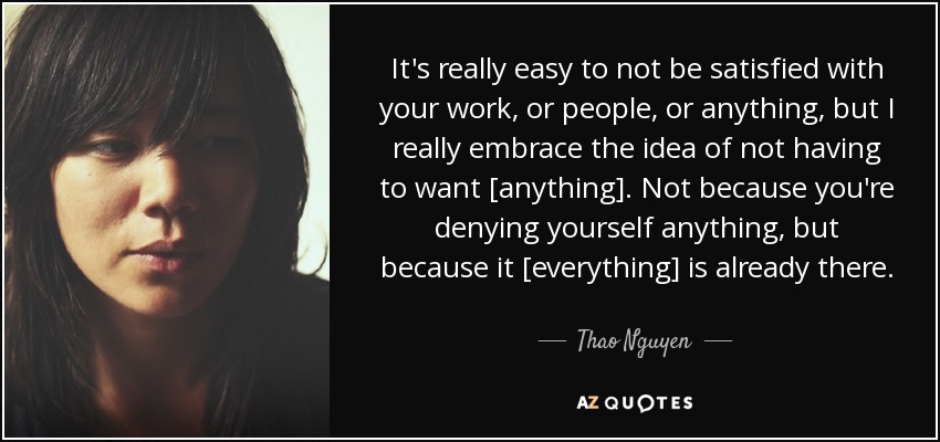 It's really easy to not be satisfied with your work, or people, or anything, but I really embrace the idea of not having to want [anything]. Not because you're denying yourself anything, but because it [everything] is already there. - Thao Nguyen