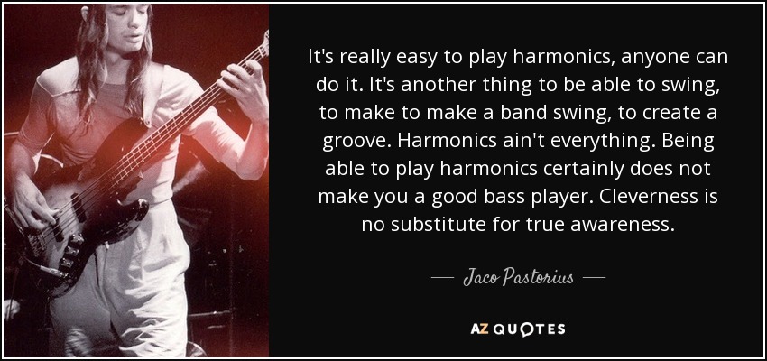 It's really easy to play harmonics, anyone can do it. It's another thing to be able to swing, to make to make a band swing, to create a groove. Harmonics ain't everything. Being able to play harmonics certainly does not make you a good bass player. Cleverness is no substitute for true awareness. - Jaco Pastorius