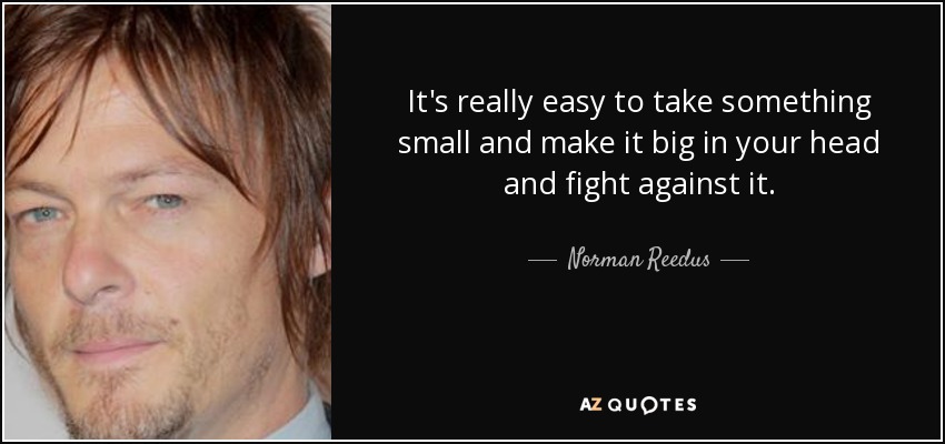 It's really easy to take something small and make it big in your head and fight against it. - Norman Reedus