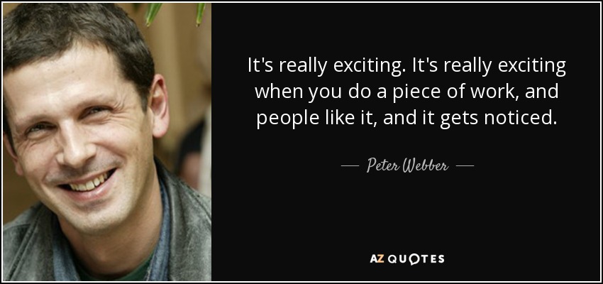 It's really exciting. It's really exciting when you do a piece of work, and people like it, and it gets noticed. - Peter Webber