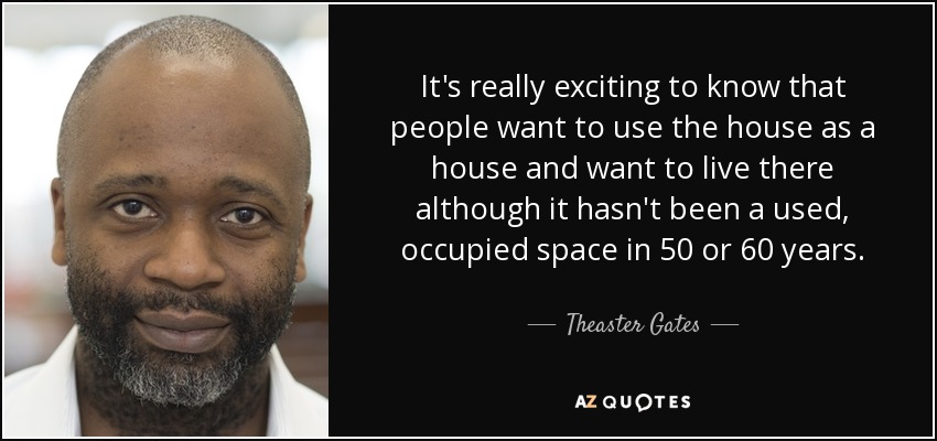It's really exciting to know that people want to use the house as a house and want to live there although it hasn't been a used, occupied space in 50 or 60 years. - Theaster Gates
