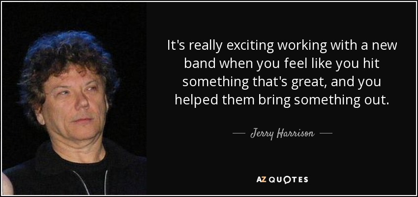 It's really exciting working with a new band when you feel like you hit something that's great, and you helped them bring something out. - Jerry Harrison