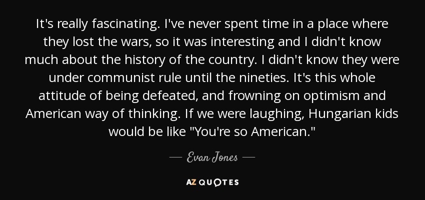 It's really fascinating. I've never spent time in a place where they lost the wars, so it was interesting and I didn't know much about the history of the country. I didn't know they were under communist rule until the nineties. It's this whole attitude of being defeated, and frowning on optimism and American way of thinking. If we were laughing, Hungarian kids would be like 