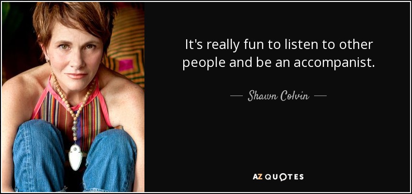 It's really fun to listen to other people and be an accompanist. - Shawn Colvin