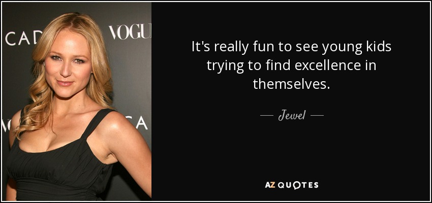 It's really fun to see young kids trying to find excellence in themselves. - Jewel