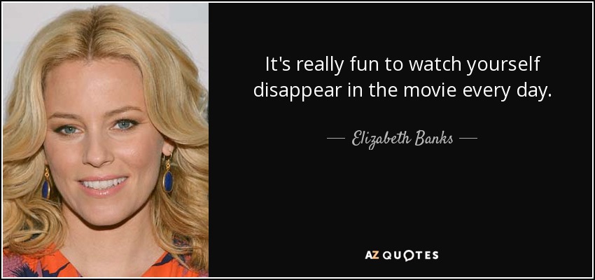 It's really fun to watch yourself disappear in the movie every day. - Elizabeth Banks