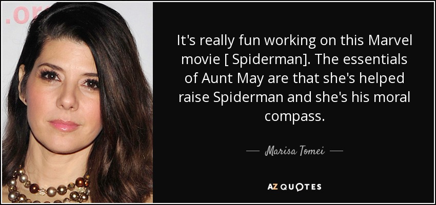 It's really fun working on this Marvel movie [ Spiderman]. The essentials of Aunt May are that she's helped raise Spiderman and she's his moral compass. - Marisa Tomei