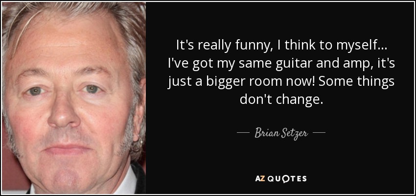 It's really funny, I think to myself... I've got my same guitar and amp, it's just a bigger room now! Some things don't change. - Brian Setzer