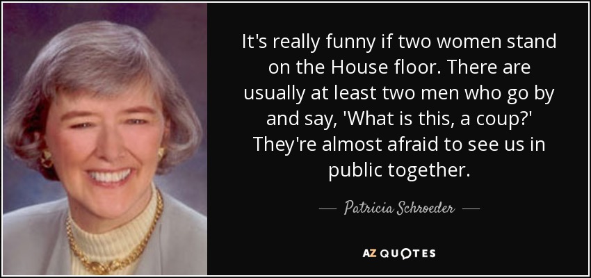 It's really funny if two women stand on the House floor. There are usually at least two men who go by and say, 'What is this, a coup?' They're almost afraid to see us in public together. - Patricia Schroeder