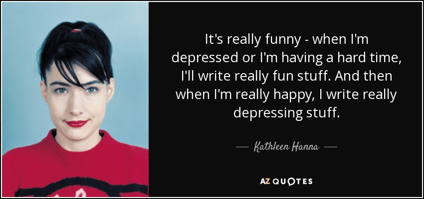 It's really funny - when I'm depressed or I'm having a hard time, I'll write really fun stuff. And then when I'm really happy, I write really depressing stuff. - Kathleen Hanna