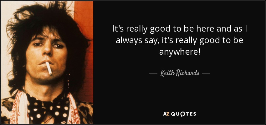 It's really good to be here and as I always say, it's really good to be anywhere! - Keith Richards