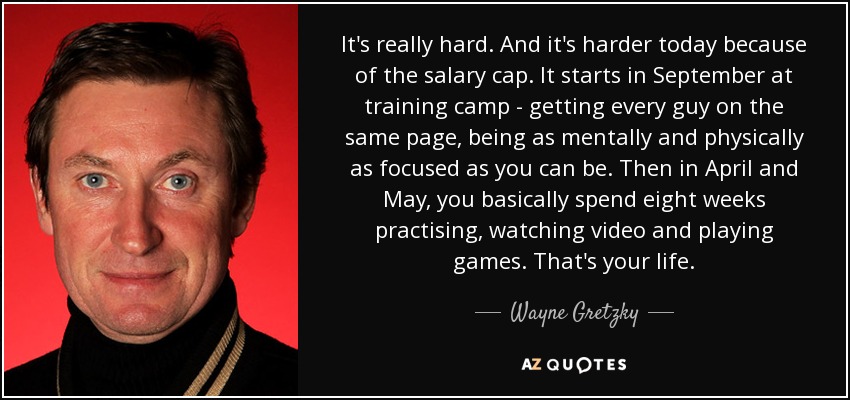 It's really hard. And it's harder today because of the salary cap. It starts in September at training camp - getting every guy on the same page, being as mentally and physically as focused as you can be. Then in April and May, you basically spend eight weeks practising, watching video and playing games. That's your life. - Wayne Gretzky