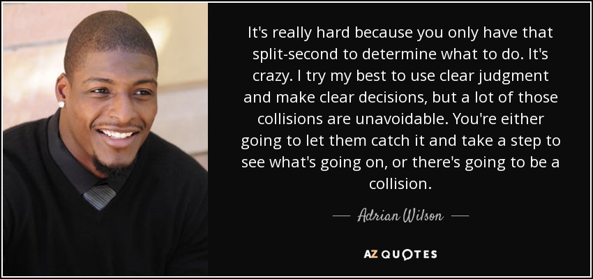 It's really hard because you only have that split-second to determine what to do. It's crazy. I try my best to use clear judgment and make clear decisions, but a lot of those collisions are unavoidable. You're either going to let them catch it and take a step to see what's going on, or there's going to be a collision. - Adrian Wilson