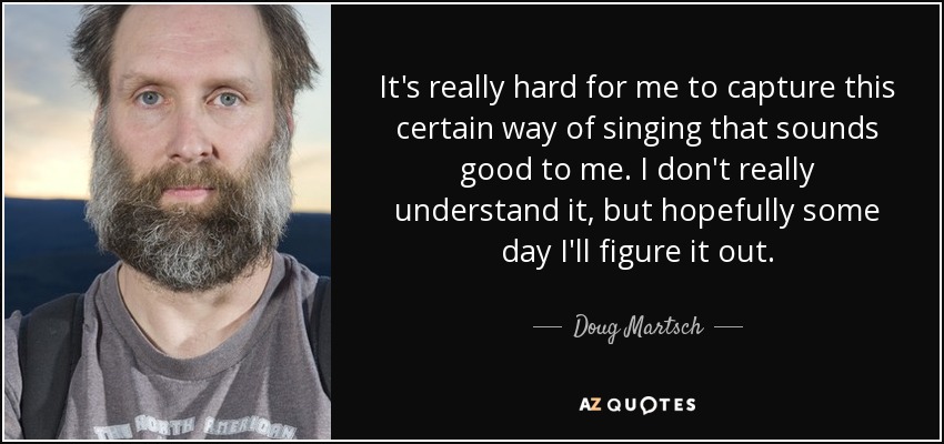It's really hard for me to capture this certain way of singing that sounds good to me. I don't really understand it, but hopefully some day I'll figure it out. - Doug Martsch
