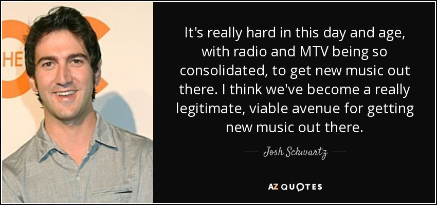 It's really hard in this day and age, with radio and MTV being so consolidated, to get new music out there. I think we've become a really legitimate, viable avenue for getting new music out there. - Josh Schwartz