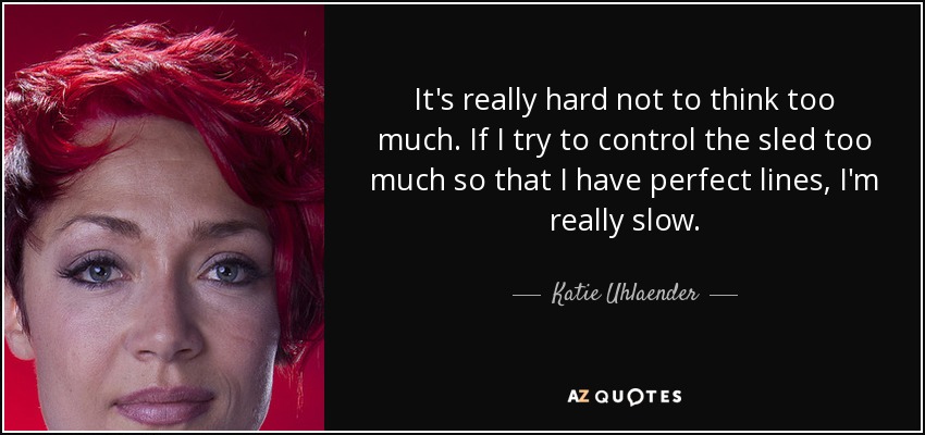 It's really hard not to think too much. If I try to control the sled too much so that I have perfect lines, I'm really slow. - Katie Uhlaender