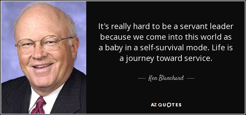 It's really hard to be a servant leader because we come into this world as a baby in a self-survival mode. Life is a journey toward service. - Ken Blanchard