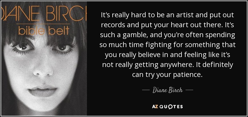It's really hard to be an artist and put out records and put your heart out there. It's such a gamble, and you're often spending so much time fighting for something that you really believe in and feeling like it's not really getting anywhere. It definitely can try your patience. - Diane Birch