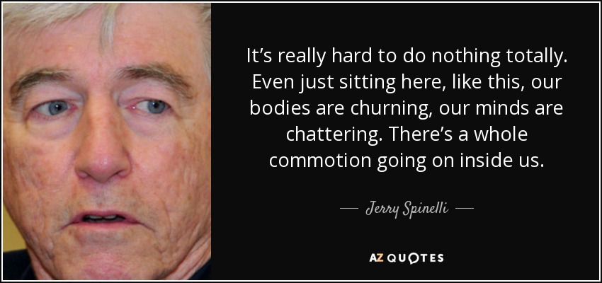 It’s really hard to do nothing totally. Even just sitting here, like this, our bodies are churning, our minds are chattering. There’s a whole commotion going on inside us. - Jerry Spinelli