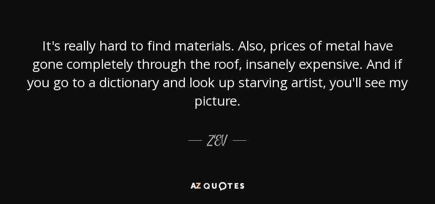 It's really hard to find materials. Also, prices of metal have gone completely through the roof, insanely expensive. And if you go to a dictionary and look up starving artist, you'll see my picture. - Z'EV