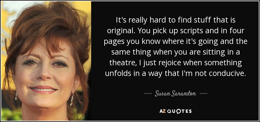 It's really hard to find stuff that is original. You pick up scripts and in four pages you know where it's going and the same thing when you are sitting in a theatre, I just rejoice when something unfolds in a way that I'm not conducive. - Susan Sarandon
