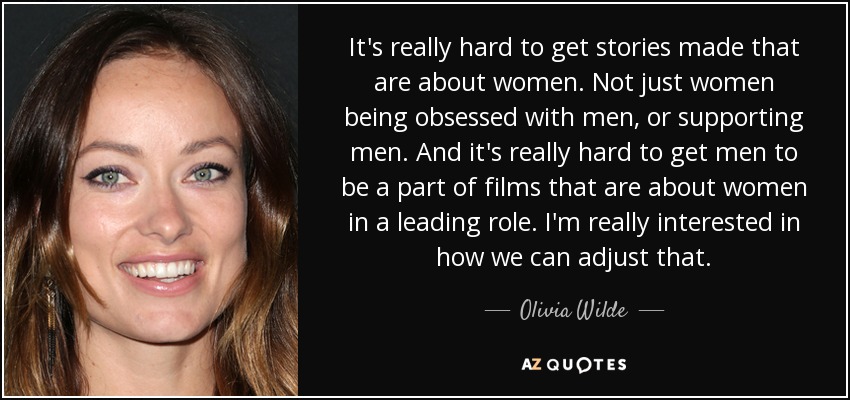 It's really hard to get stories made that are about women. Not just women being obsessed with men, or supporting men. And it's really hard to get men to be a part of films that are about women in a leading role. I'm really interested in how we can adjust that. - Olivia Wilde