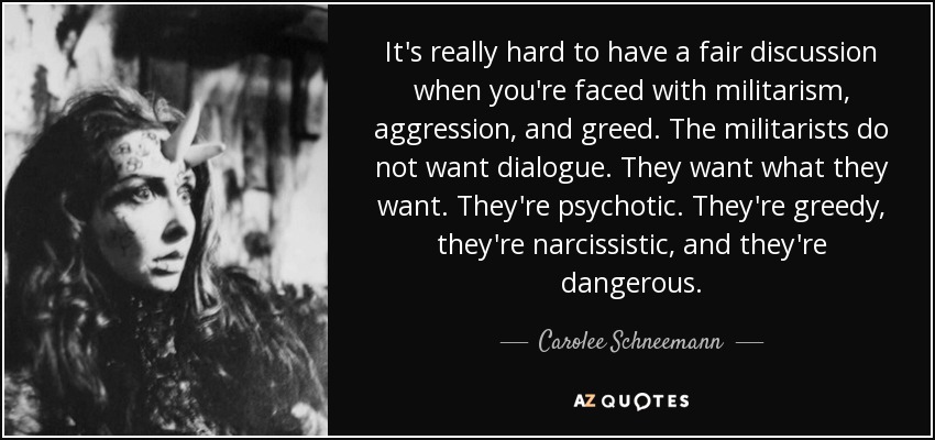 It's really hard to have a fair discussion when you're faced with militarism, aggression, and greed. The militarists do not want dialogue. They want what they want. They're psychotic. They're greedy, they're narcissistic, and they're dangerous. - Carolee Schneemann