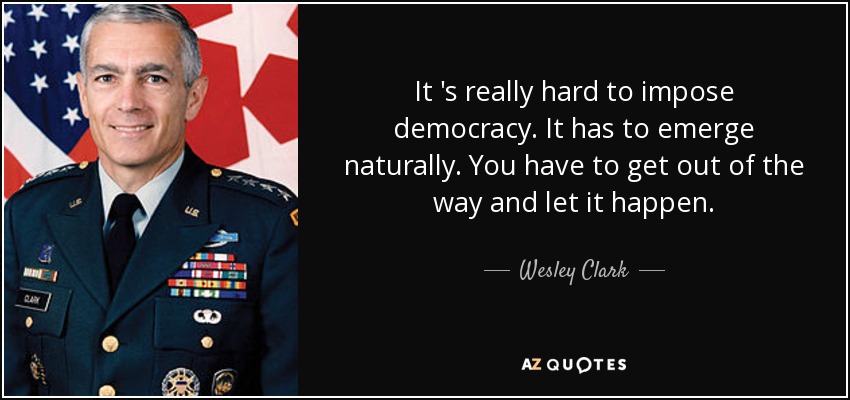 It 's really hard to impose democracy. It has to emerge naturally. You have to get out of the way and let it happen. - Wesley Clark