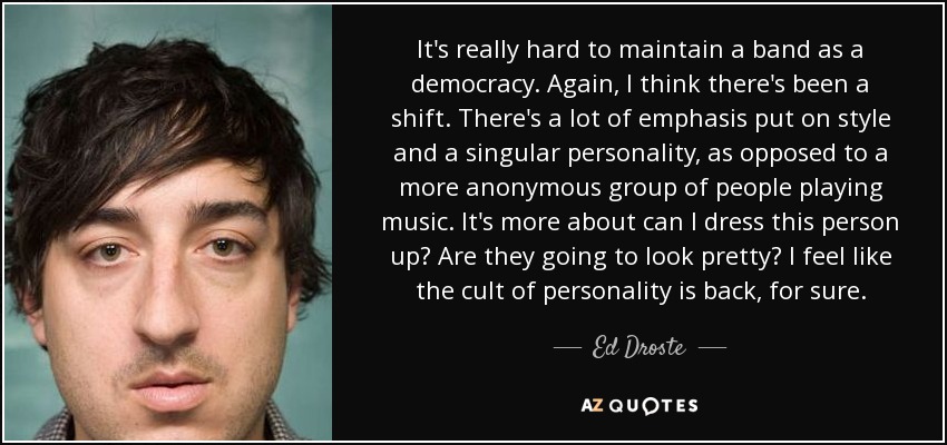 It's really hard to maintain a band as a democracy. Again, I think there's been a shift. There's a lot of emphasis put on style and a singular personality, as opposed to a more anonymous group of people playing music. It's more about can I dress this person up? Are they going to look pretty? I feel like the cult of personality is back, for sure. - Ed Droste