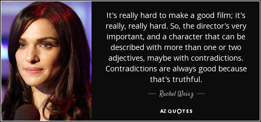 It's really hard to make a good film; it's really, really hard. So, the director's very important, and a character that can be described with more than one or two adjectives, maybe with contradictions. Contradictions are always good because that's truthful. - Rachel Weisz