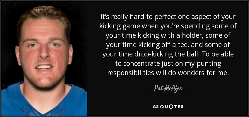 It's really hard to perfect one aspect of your kicking game when you're spending some of your time kicking with a holder, some of your time kicking off a tee, and some of your time drop-kicking the ball. To be able to concentrate just on my punting responsibilities will do wonders for me. - Pat McAfee