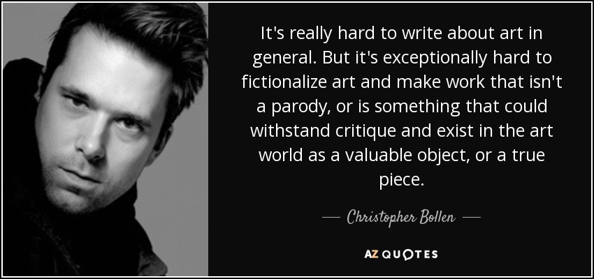 It's really hard to write about art in general. But it's exceptionally hard to fictionalize art and make work that isn't a parody, or is something that could withstand critique and exist in the art world as a valuable object, or a true piece. - Christopher Bollen