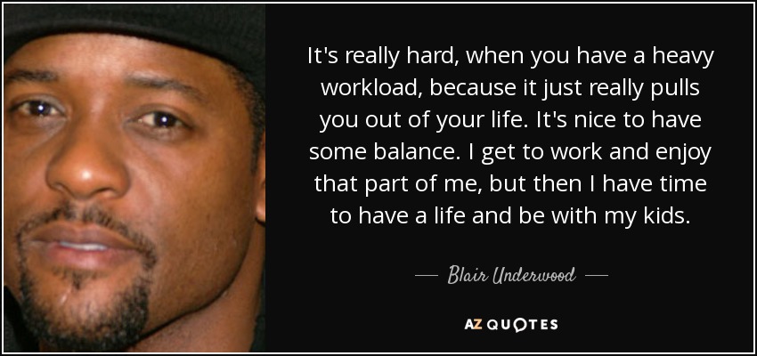 It's really hard, when you have a heavy workload, because it just really pulls you out of your life. It's nice to have some balance. I get to work and enjoy that part of me, but then I have time to have a life and be with my kids. - Blair Underwood