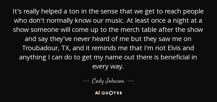 It's really helped a ton in the sense that we get to reach people who don't normally know our music. At least once a night at a show someone will come up to the merch table after the show and say they've never heard of me but they saw me on Troubadour, TX, and it reminds me that I'm not Elvis and anything I can do to get my name out there is beneficial in every way. - Cody Johnson