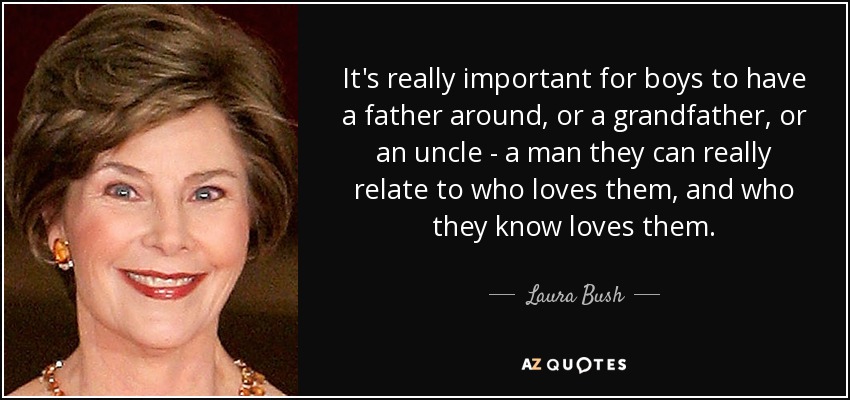 It's really important for boys to have a father around, or a grandfather, or an uncle - a man they can really relate to who loves them, and who they know loves them. - Laura Bush