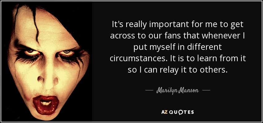 It's really important for me to get across to our fans that whenever I put myself in different circumstances. It is to learn from it so I can relay it to others. - Marilyn Manson