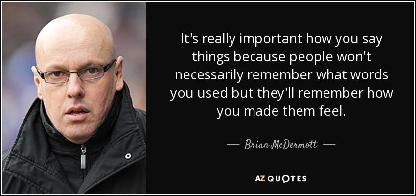 It's really important how you say things because people won't necessarily remember what words you used but they'll remember how you made them feel. - Brian McDermott