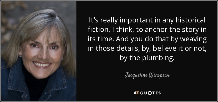 It's really important in any historical fiction, I think, to anchor the story in its time. And you do that by weaving in those details, by, believe it or not, by the plumbing. - Jacqueline Winspear