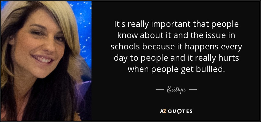 It's really important that people know about it and the issue in schools because it happens every day to people and it really hurts when people get bullied. - Kaitlyn