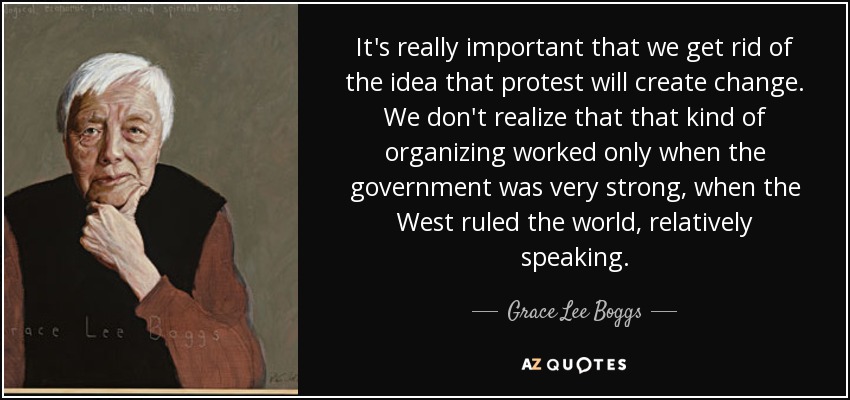 It's really important that we get rid of the idea that protest will create change. We don't realize that that kind of organizing worked only when the government was very strong, when the West ruled the world, relatively speaking. - Grace Lee Boggs