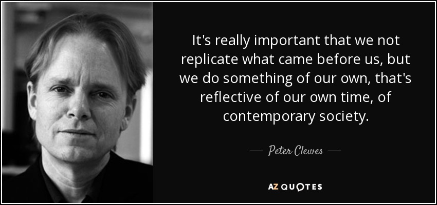 It's really important that we not replicate what came before us, but we do something of our own, that's reflective of our own time, of contemporary society. - Peter Clewes