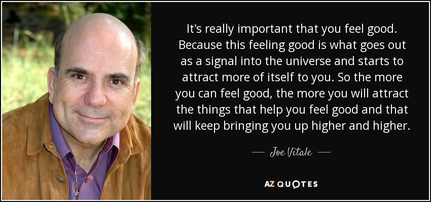 It's really important that you feel good. Because this feeling good is what goes out as a signal into the universe and starts to attract more of itself to you. So the more you can feel good, the more you will attract the things that help you feel good and that will keep bringing you up higher and higher. - Joe Vitale