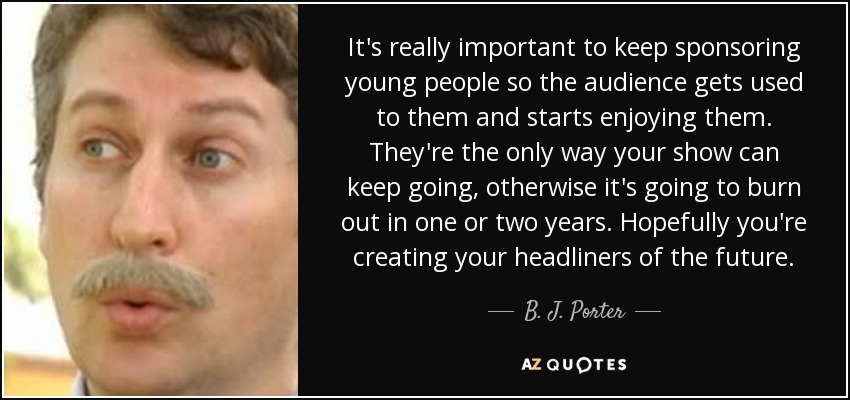 It's really important to keep sponsoring young people so the audience gets used to them and starts enjoying them. They're the only way your show can keep going, otherwise it's going to burn out in one or two years. Hopefully you're creating your headliners of the future. - B. J. Porter