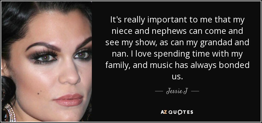 It's really important to me that my niece and nephews can come and see my show, as can my grandad and nan. I love spending time with my family, and music has always bonded us. - Jessie J