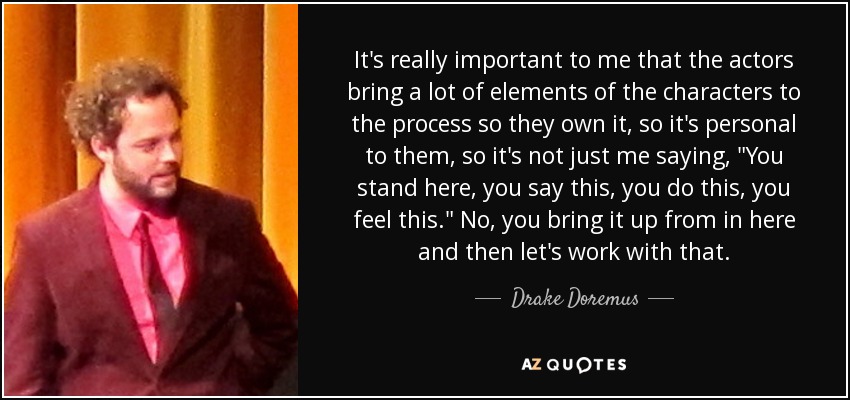 It's really important to me that the actors bring a lot of elements of the characters to the process so they own it, so it's personal to them, so it's not just me saying, 